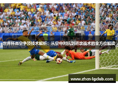 世界杯高空争顶技术解析：从空中对抗到进攻战术的全方位解读