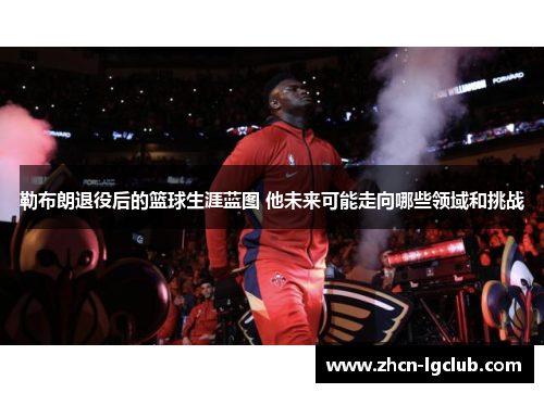 勒布朗退役后的篮球生涯蓝图 他未来可能走向哪些领域和挑战