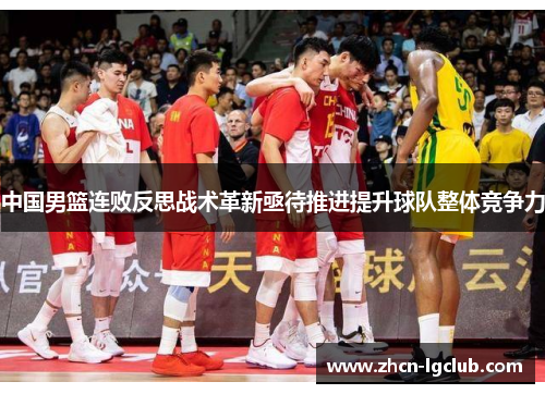 中国男篮连败反思战术革新亟待推进提升球队整体竞争力