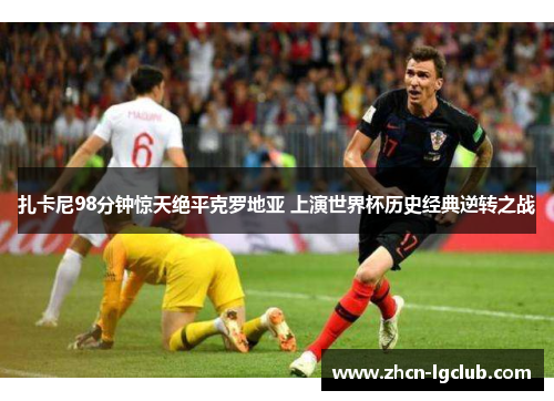 扎卡尼98分钟惊天绝平克罗地亚 上演世界杯历史经典逆转之战